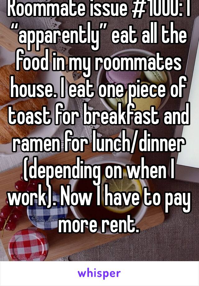 Roommate issue #1000: I “apparently” eat all the food in my roommates house. I eat one piece of toast for breakfast and ramen for lunch/dinner (depending on when I work). Now I have to pay more rent.