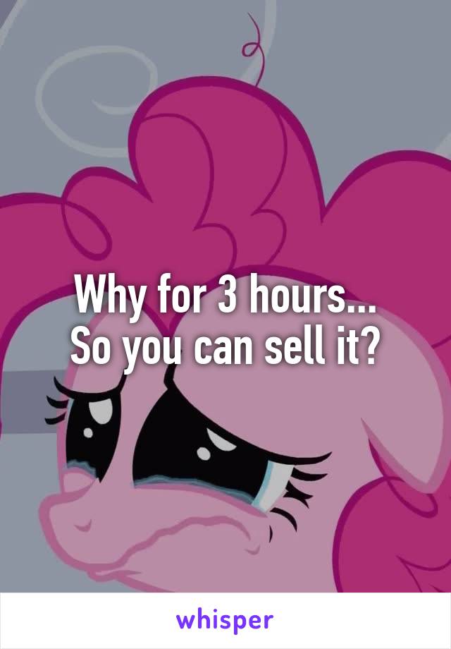 Why for 3 hours...
So you can sell it?