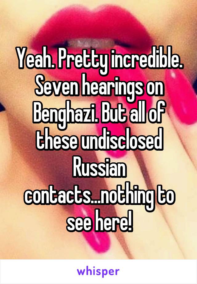 Yeah. Pretty incredible. Seven hearings on Benghazi. But all of these undisclosed Russian contacts...nothing to see here!