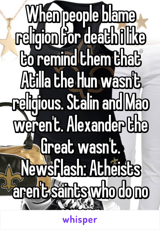 When people blame religion for death i like to remind them that Atilla the Hun wasn't religious. Stalin and Mao weren't. Alexander the Great wasn't. Newsflash: Atheists aren't saints who do no wrong