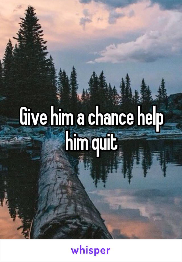 Give him a chance help him quit