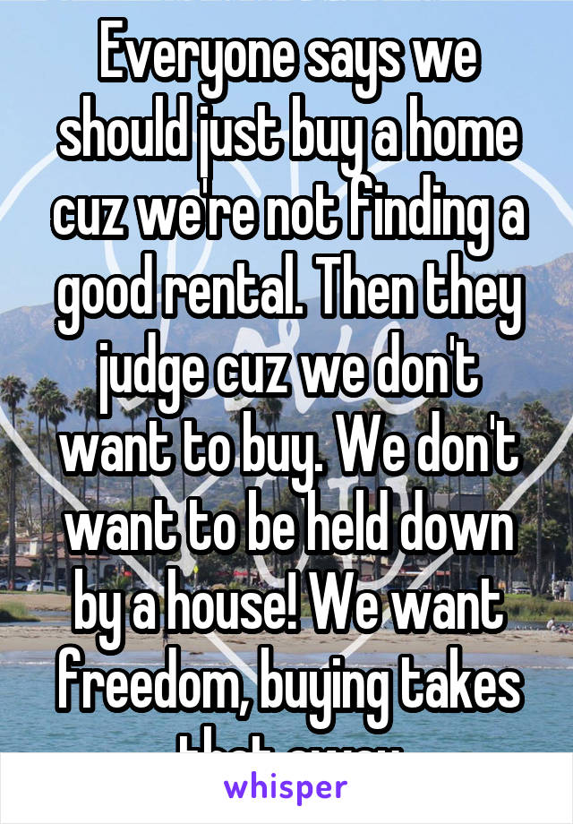 Everyone says we should just buy a home cuz we're not finding a good rental. Then they judge cuz we don't want to buy. We don't want to be held down by a house! We want freedom, buying takes that away