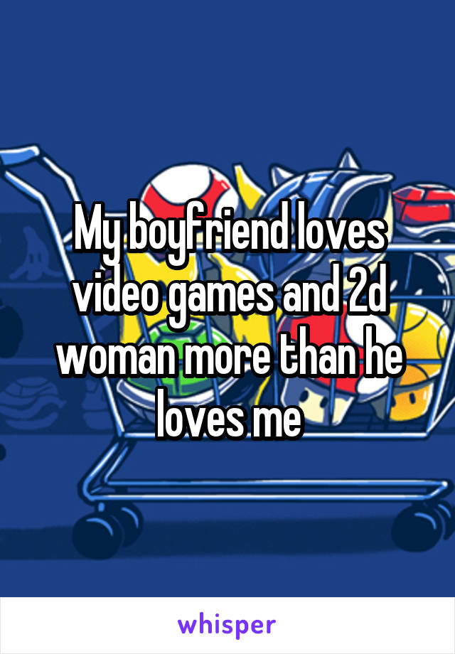 My boyfriend loves video games and 2d woman more than he loves me