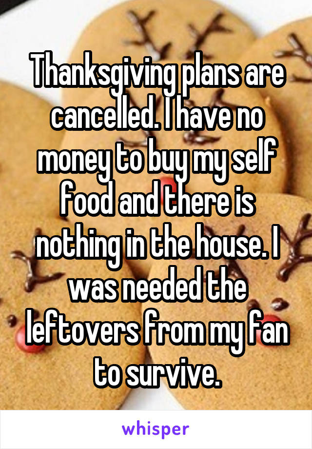 Thanksgiving plans are cancelled. I have no money to buy my self food and there is nothing in the house. I was needed the leftovers from my fan to survive.