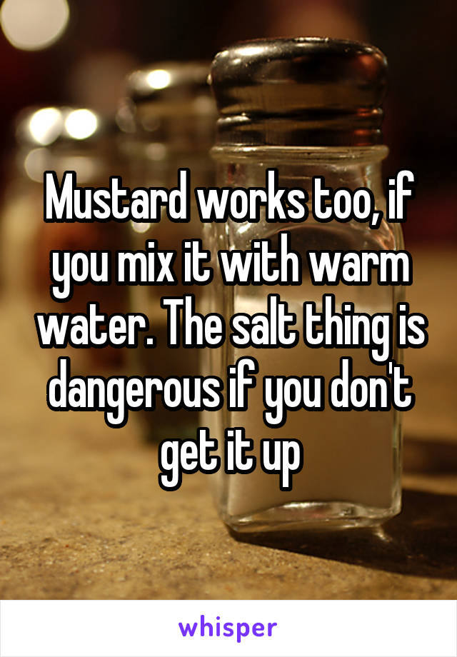 Mustard works too, if you mix it with warm water. The salt thing is dangerous if you don't get it up