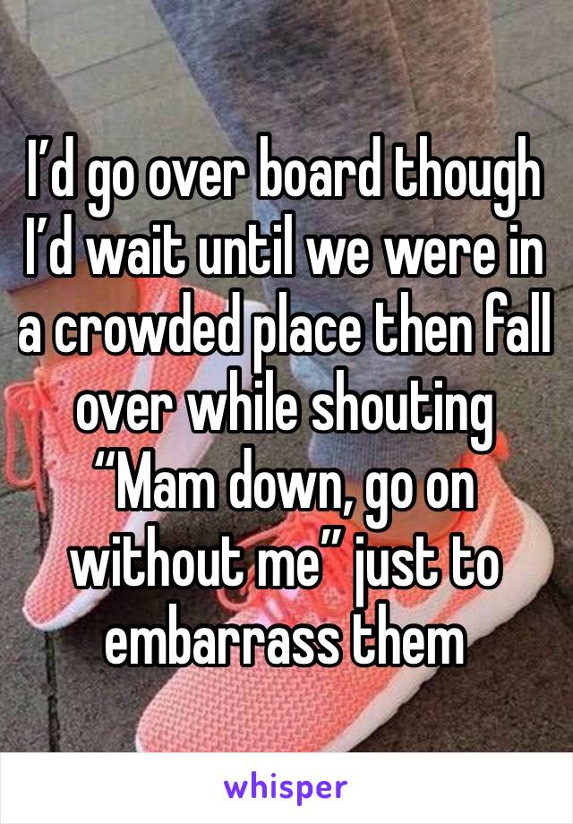 I’d go over board though I’d wait until we were in a crowded place then fall over while shouting “Mam down, go on without me” just to embarrass them 