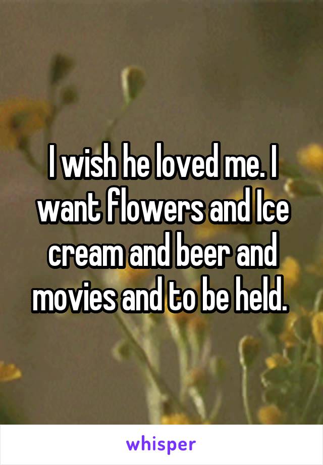 I wish he loved me. I want flowers and Ice cream and beer and movies and to be held. 