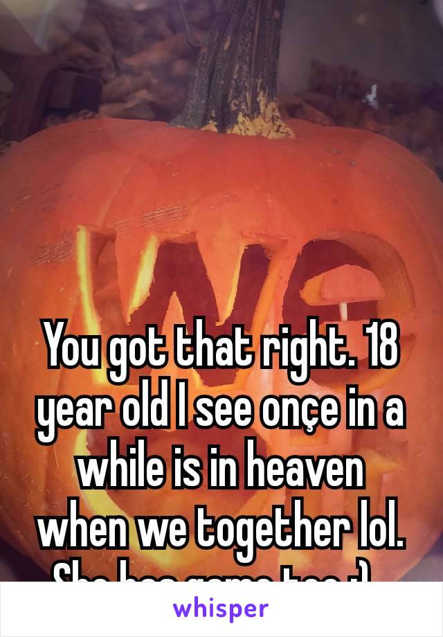 You got that right. 18 year old I see onçe in a while is in heaven when we together lol. She has game too ;). 