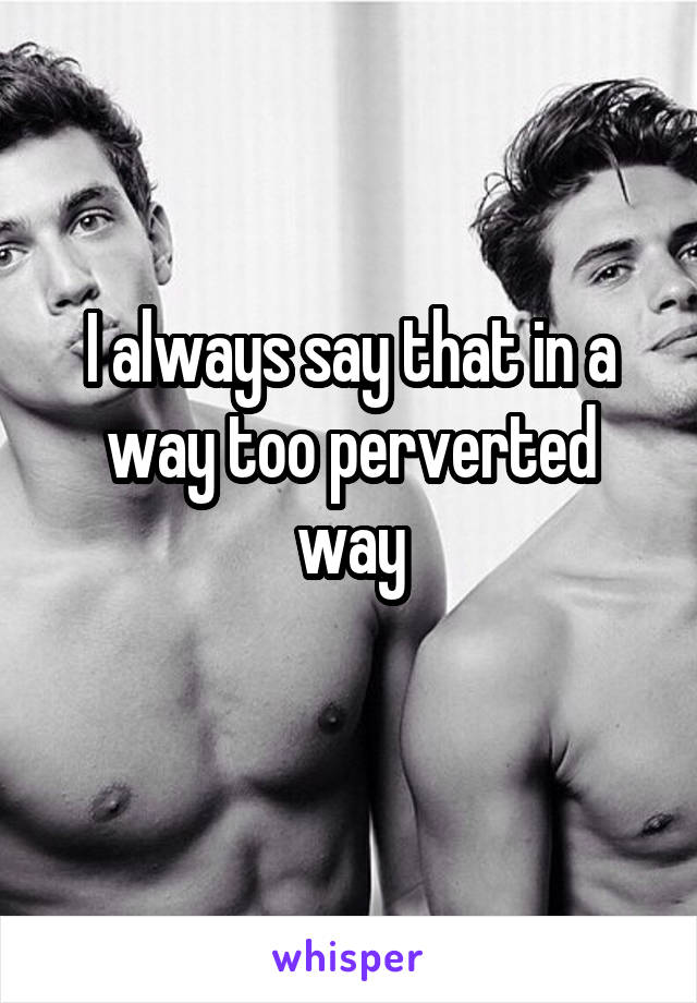 I always say that in a way too perverted way
