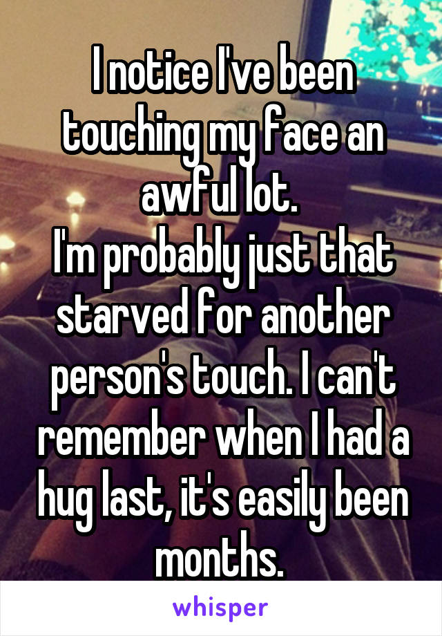 I notice I've been touching my face an awful lot. 
I'm probably just that starved for another person's touch. I can't remember when I had a hug last, it's easily been months. 