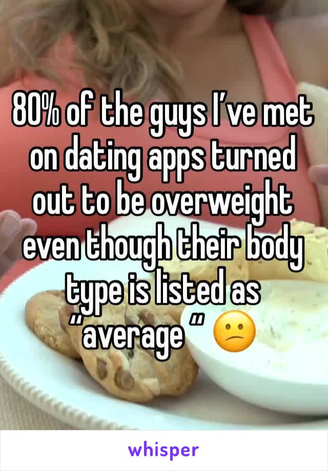 80% of the guys I’ve met on dating apps turned out to be overweight even though their body type is listed as “average “ 😕