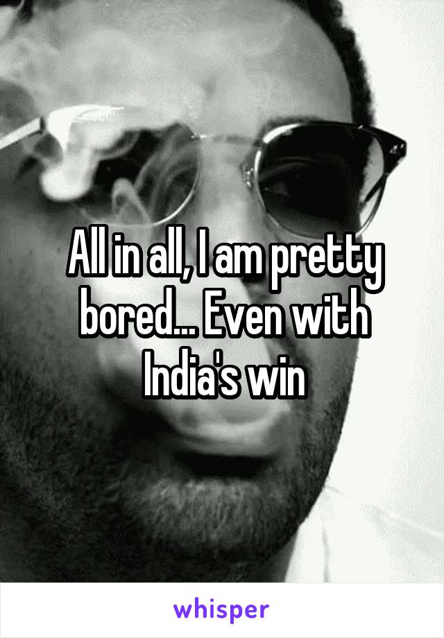 All in all, I am pretty bored... Even with India's win