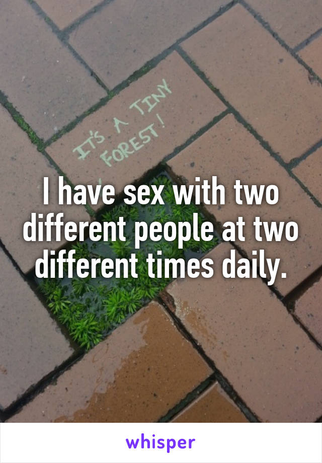 I have sex with two different people at two different times daily.