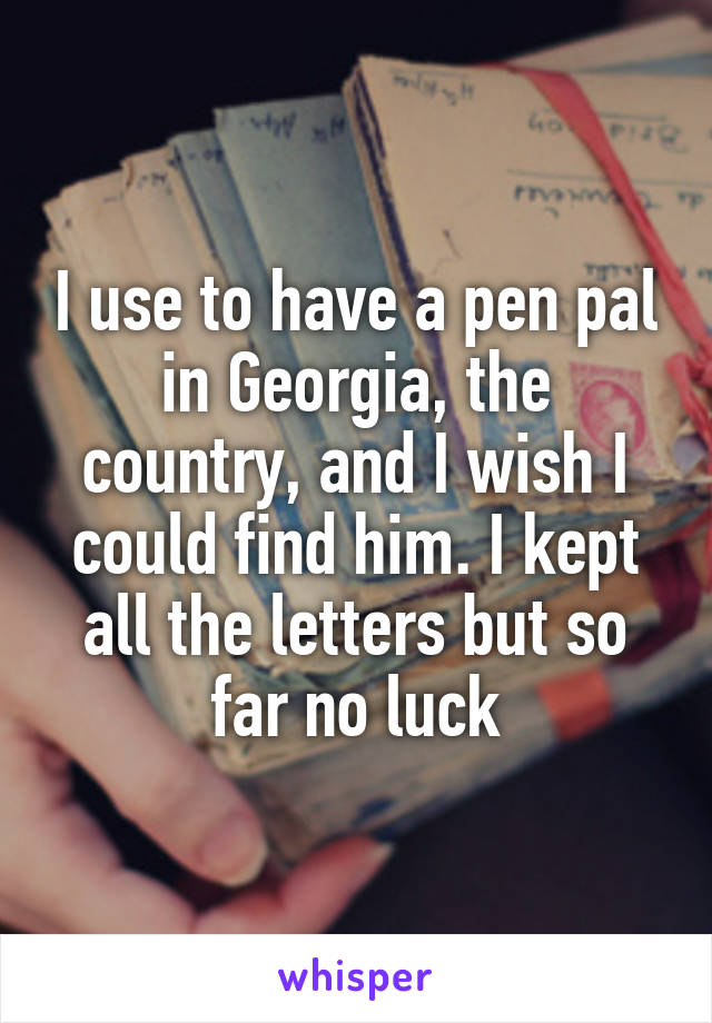 I use to have a pen pal in Georgia, the country, and I wish I could find him. I kept all the letters but so far no luck