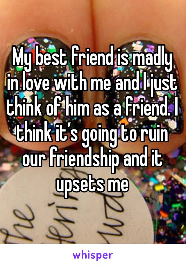 My best friend is madly in love with me and I just think of him as a friend. I think it’s going to ruin our friendship and it upsets me