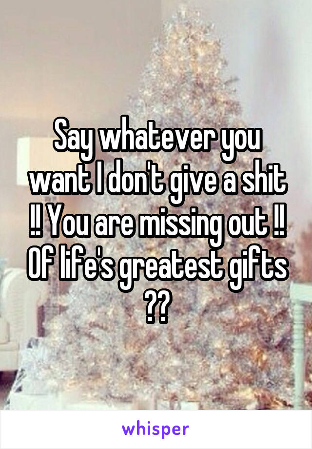 Say whatever you want I don't give a shit !! You are missing out !! Of life's greatest gifts 🎁👌