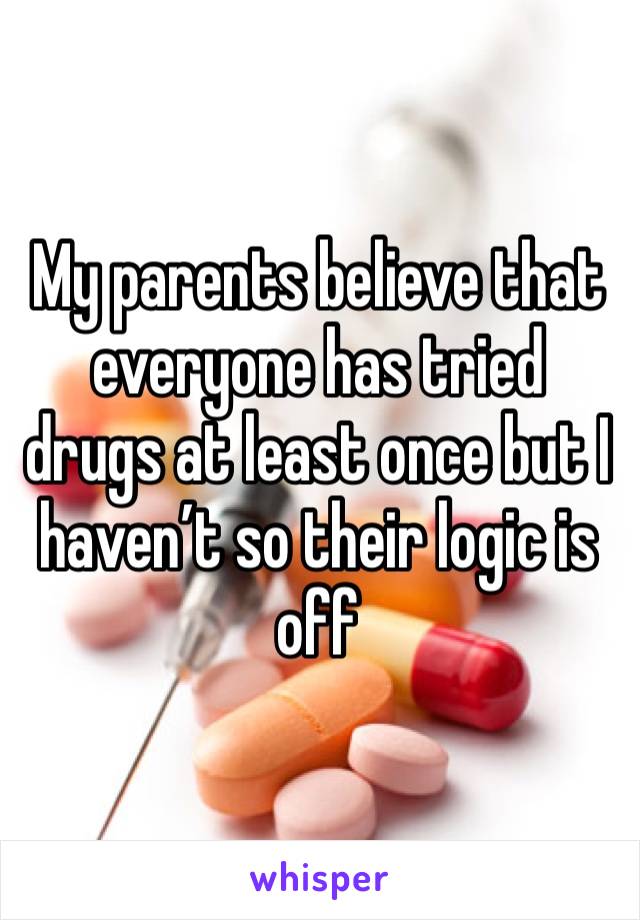 My parents believe that everyone has tried drugs at least once but I haven’t so their logic is off