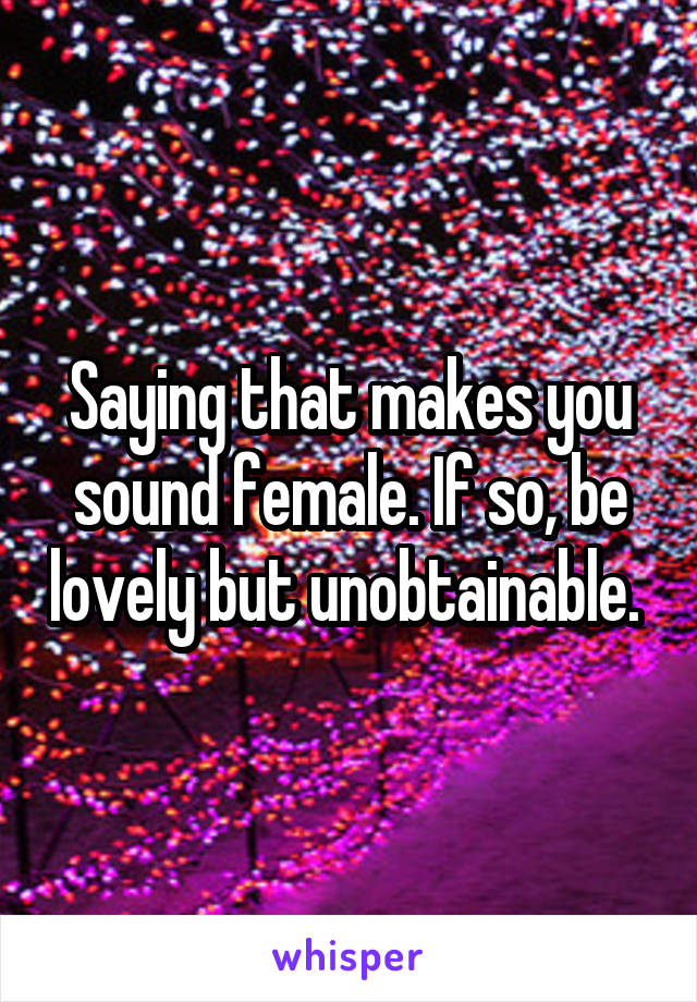 Saying that makes you sound female. If so, be lovely but unobtainable. 