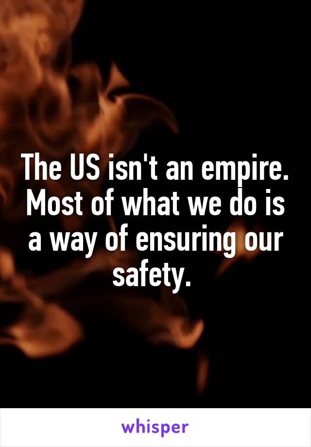 The US isn't an empire. Most of what we do is a way of ensuring our safety. 