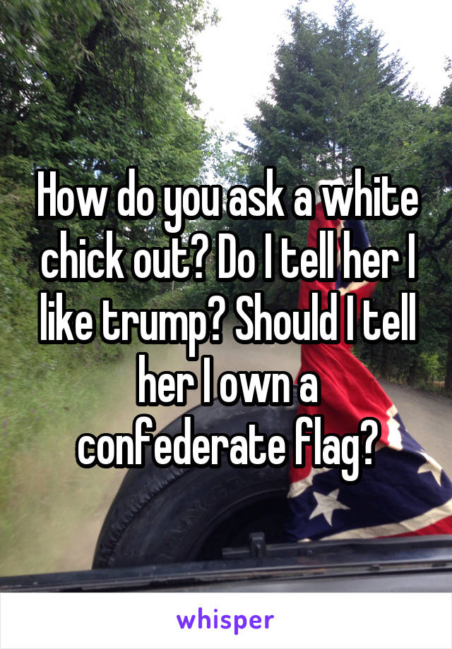 How do you ask a white chick out? Do I tell her I like trump? Should I tell her I own a confederate flag?