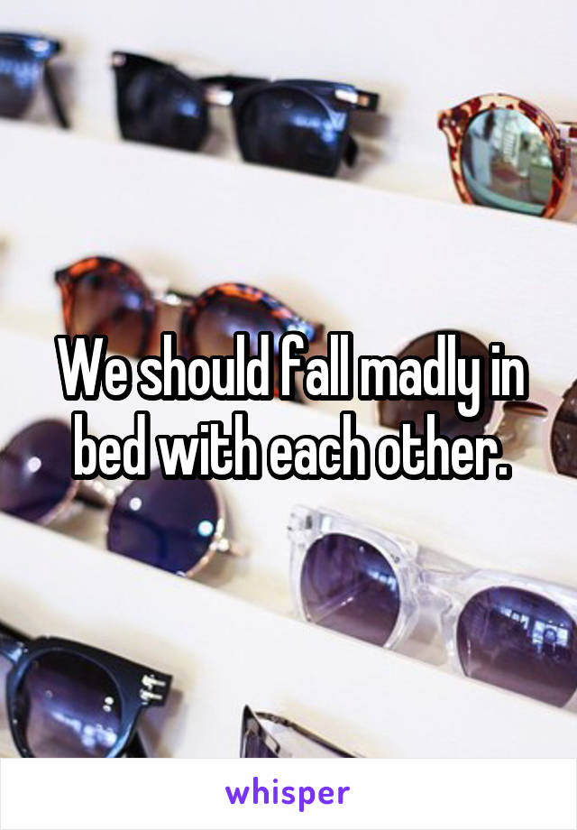 We should fall madly in bed with each other.