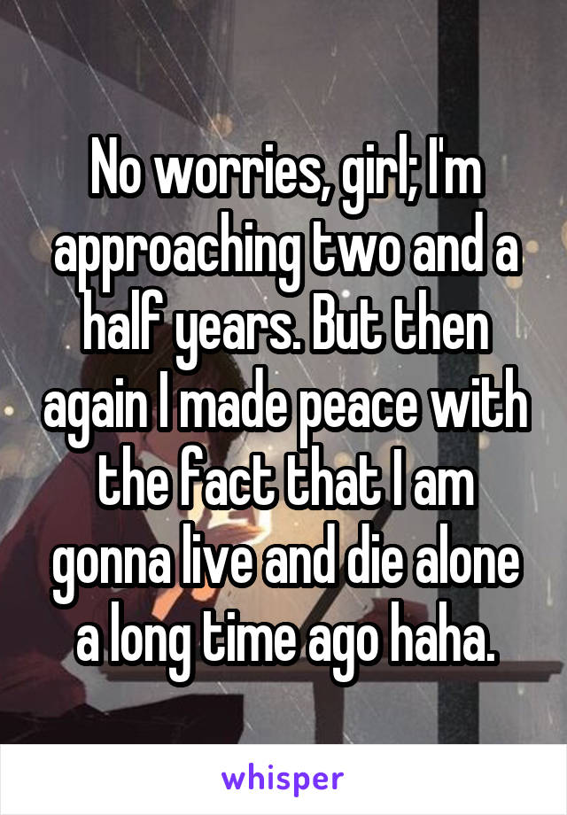 No worries, girl; I'm approaching two and a half years. But then again I made peace with the fact that I am gonna live and die alone a long time ago haha.