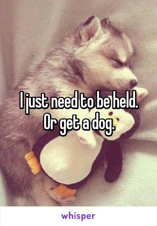 I just need to be held.
Or get a dog.