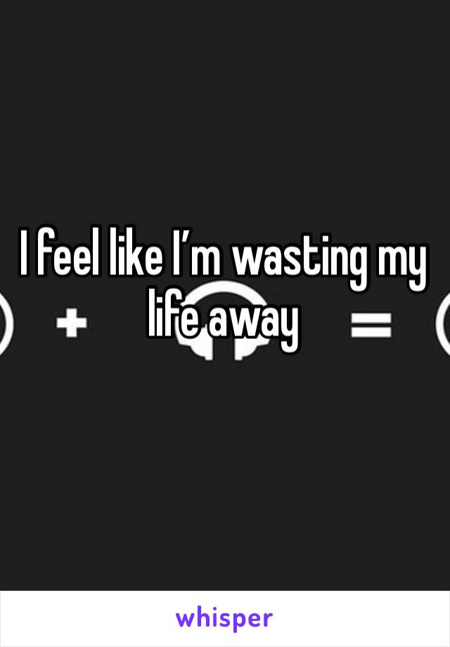 I feel like I’m wasting my life away