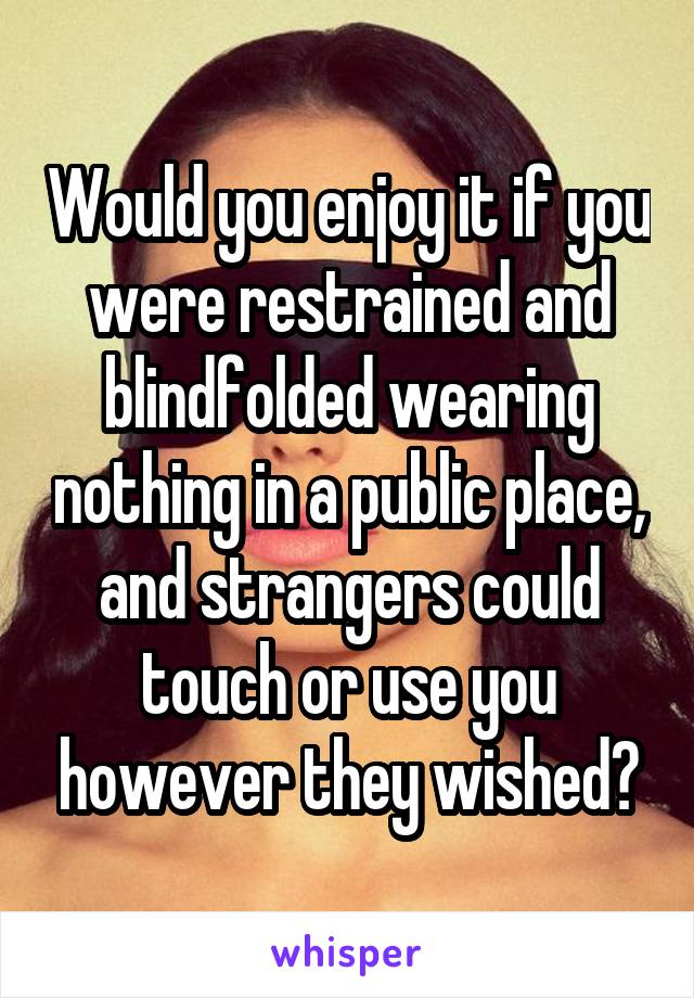 Would you enjoy it if you were restrained and blindfolded wearing nothing in a public place, and strangers could touch or use you however they wished?