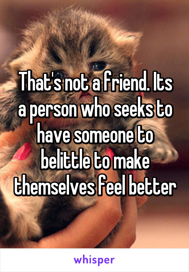 That's not a friend. Its a person who seeks to have someone to belittle to make themselves feel better