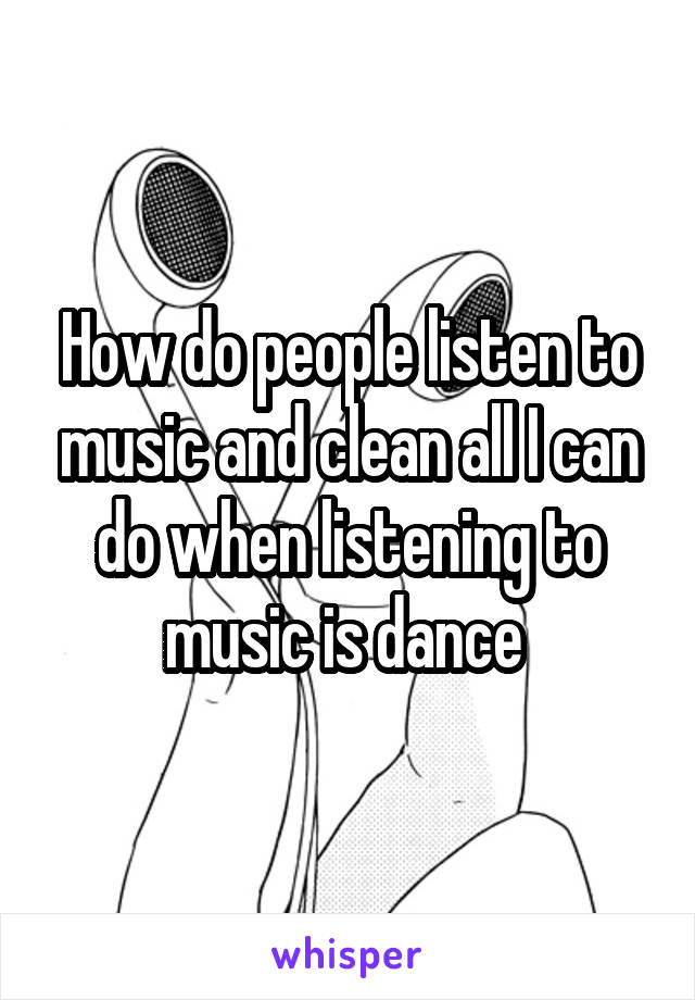 How do people listen to music and clean all I can do when listening to music is dance 