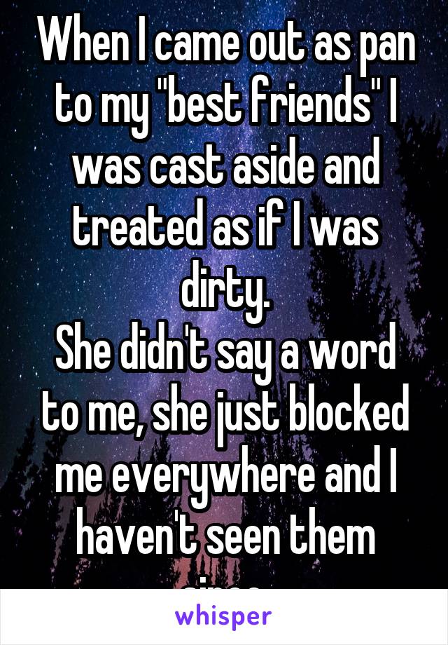 When I came out as pan to my "best friends" I was cast aside and treated as if I was dirty.
She didn't say a word to me, she just blocked me everywhere and I haven't seen them since.