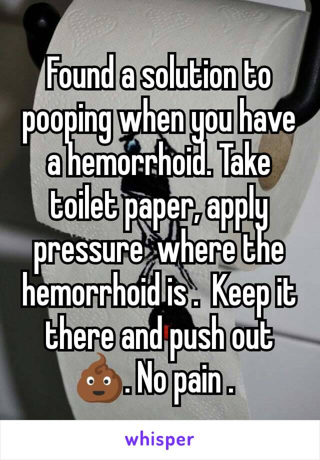 Found a solution to pooping when you have a hemorrhoid. Take toilet paper, apply pressure  where the hemorrhoid is .  Keep it there and push out 💩. No pain .  