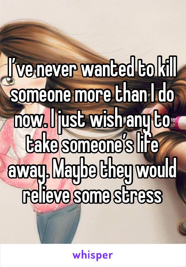 I’ve never wanted to kill someone more than I do now. I just wish any to take someone’s life away. Maybe they would relieve some stress 