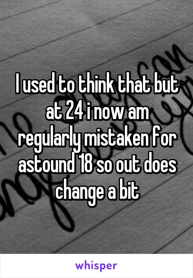 I used to think that but at 24 i now am regularly mistaken for astound 18 so out does change a bit