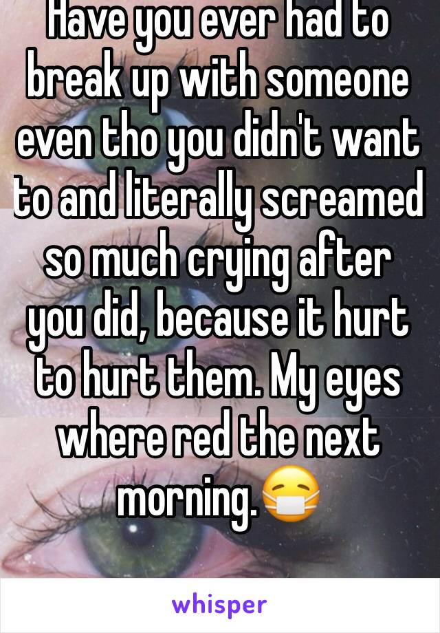 Have you ever had to break up with someone even tho you didn't want to and literally screamed so much crying after you did, because it hurt to hurt them. My eyes where red the next morning.😷