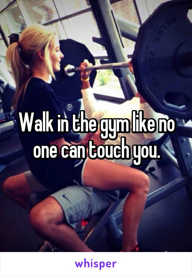 Walk in the gym like no one can touch you.