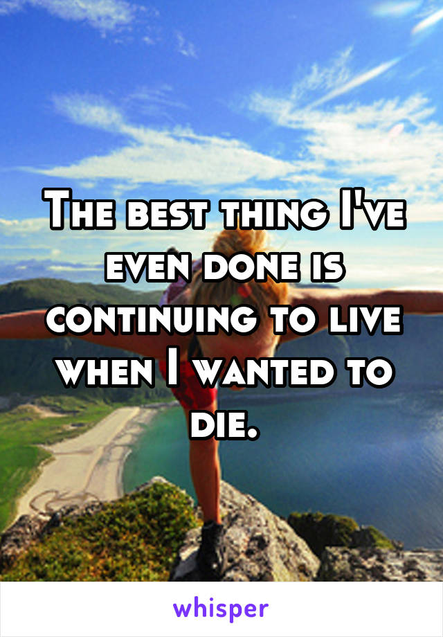 The best thing I've even done is continuing to live when I wanted to die.