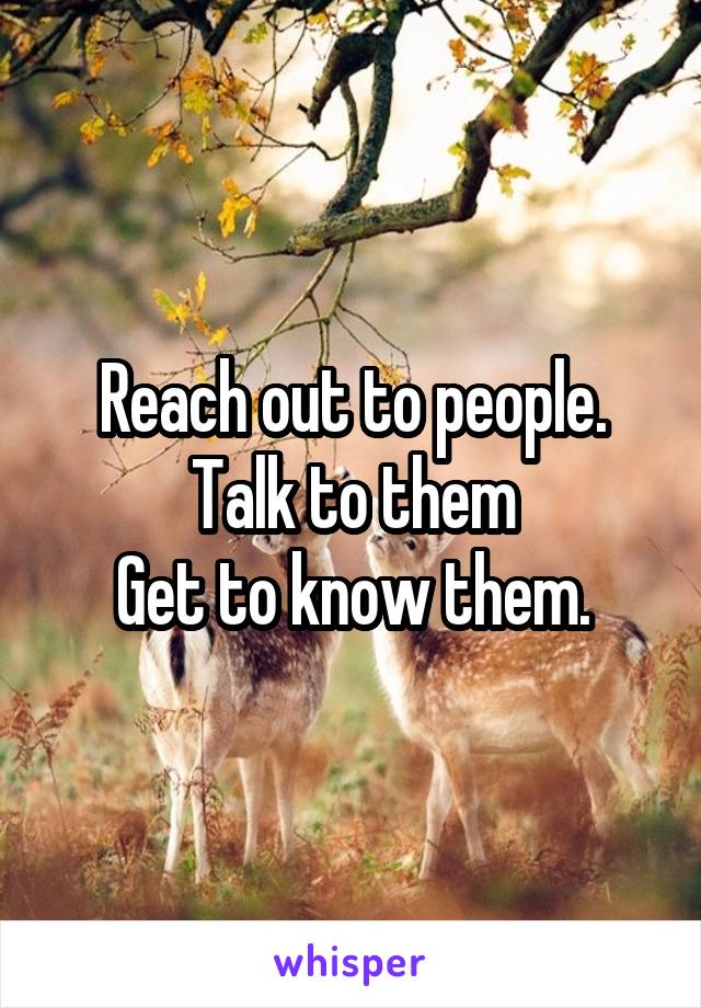 Reach out to people.
Talk to them
Get to know them.