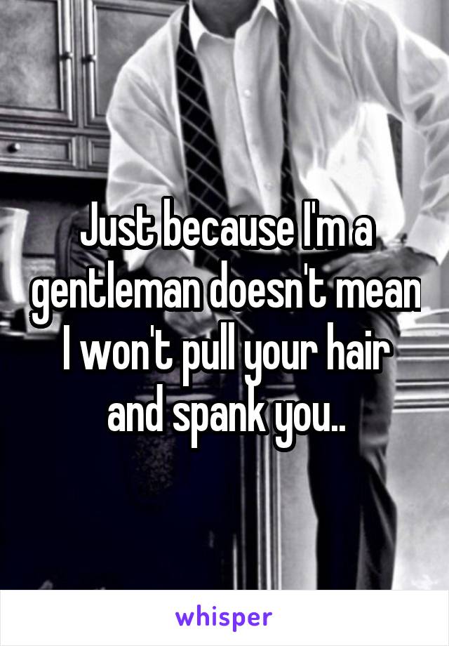 Just because I'm a gentleman doesn't mean I won't pull your hair and spank you..