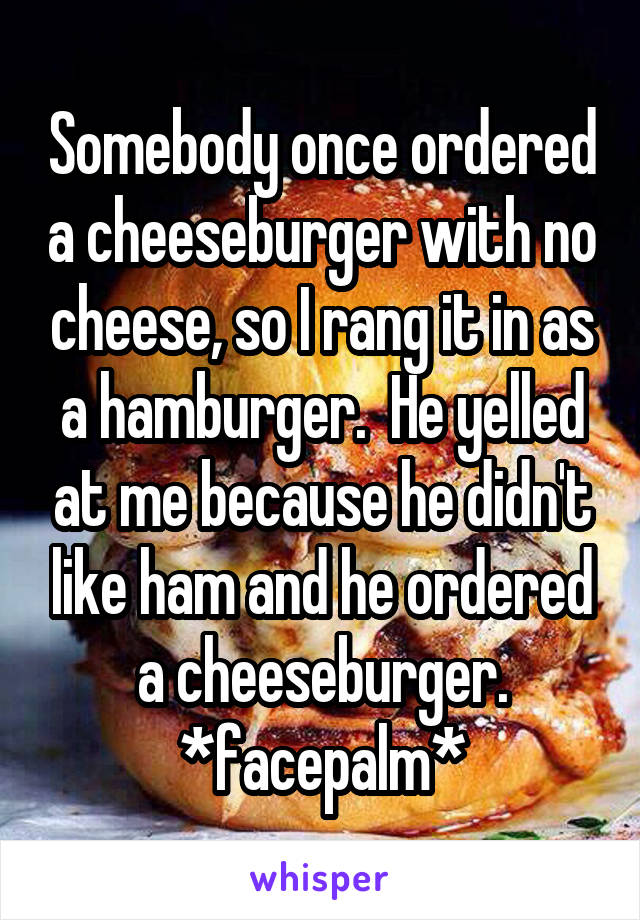 Somebody once ordered a cheeseburger with no cheese, so I rang it in as a hamburger.  He yelled at me because he didn't like ham and he ordered a cheeseburger.
*facepalm*