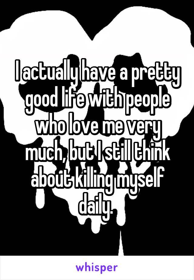 I actually have a pretty good life with people who love me very much, but I still think about killing myself daily. 