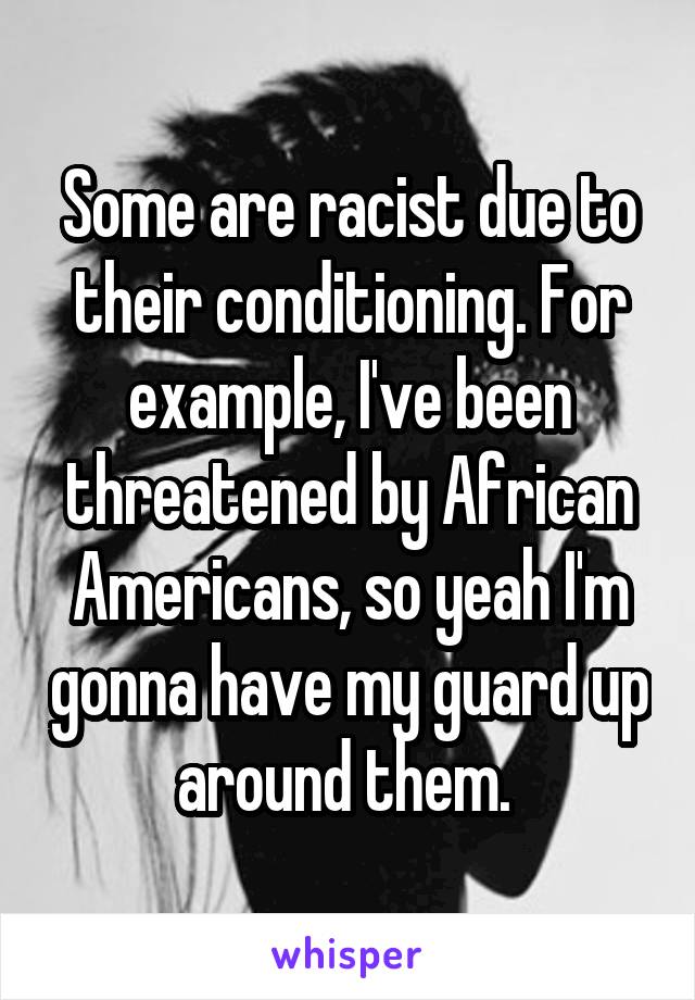 Some are racist due to their conditioning. For example, I've been threatened by African Americans, so yeah I'm gonna have my guard up around them. 