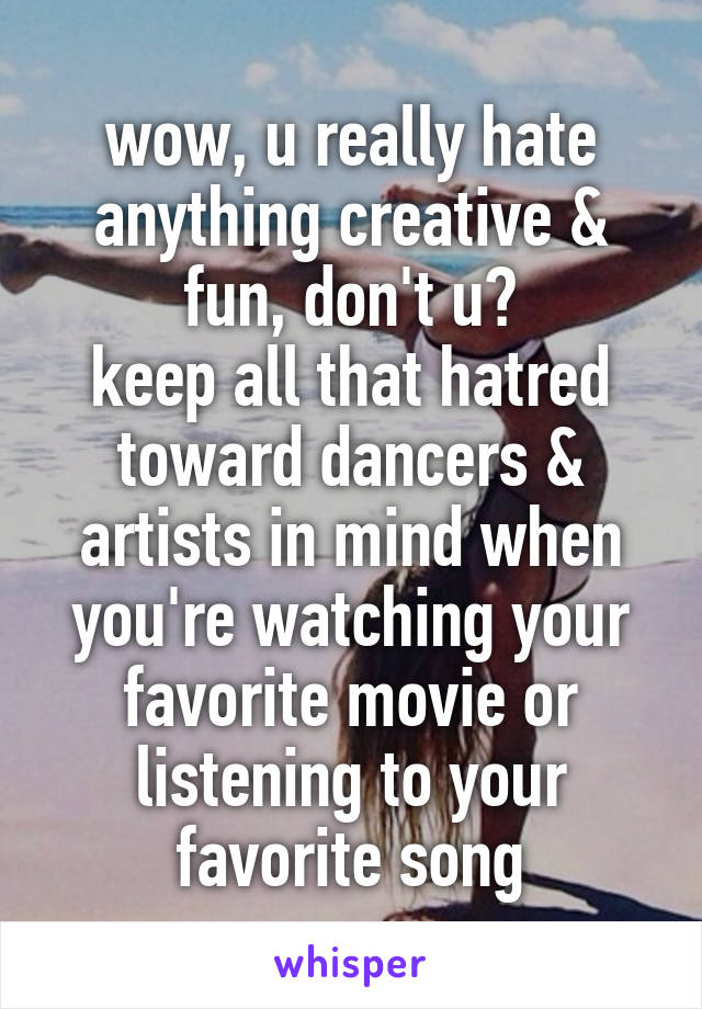 wow, u really hate anything creative & fun, don't u?
keep all that hatred toward dancers & artists in mind when you're watching your favorite movie or listening to your favorite song