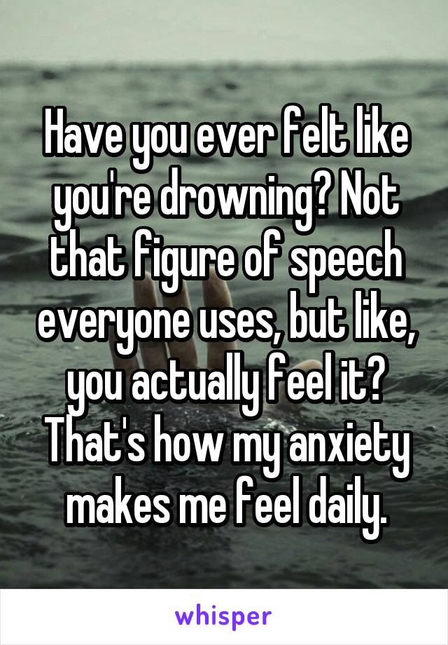 Have you ever felt like you're drowning? Not that figure of speech everyone uses, but like, you actually feel it? That's how my anxiety makes me feel daily.