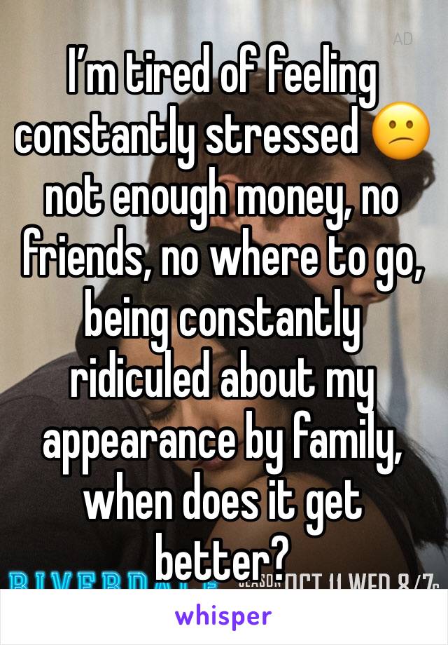 I’m tired of feeling constantly stressed 😕 not enough money, no friends, no where to go, being constantly ridiculed about my appearance by family, when does it get better?