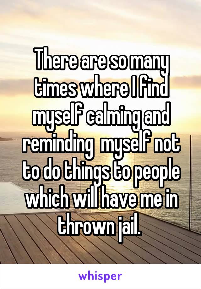 There are so many times where I find myself calming and reminding  myself not to do things to people which will have me in thrown jail. 