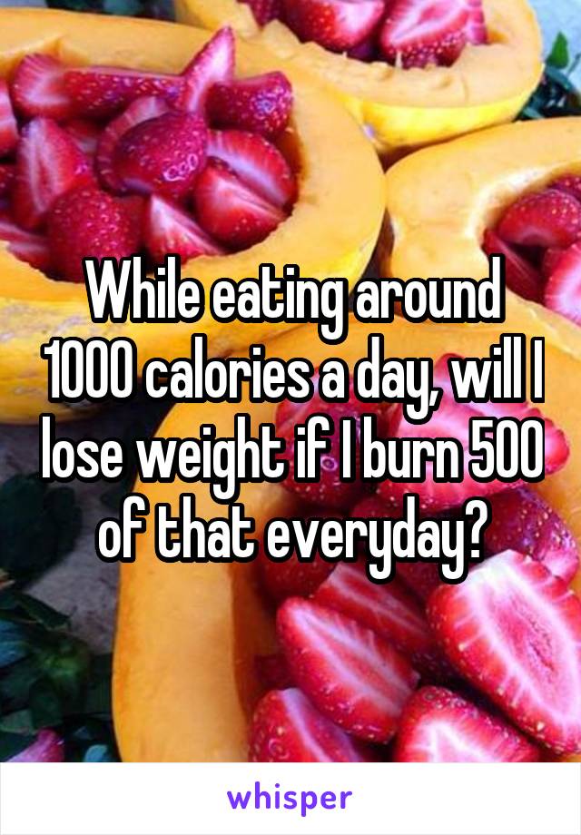 While eating around 1000 calories a day, will I lose weight if I burn 500 of that everyday?