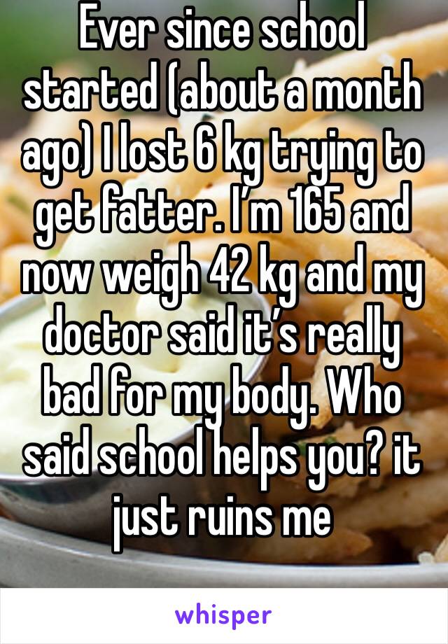 Ever since school started (about a month ago) I lost 6 kg trying to get fatter. I’m 165 and now weigh 42 kg and my doctor said it’s really bad for my body. Who said school helps you? it just ruins me