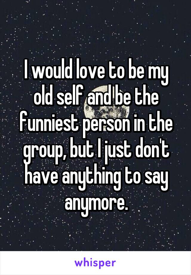 I would love to be my old self and be the funniest person in the group, but I just don't have anything to say anymore.